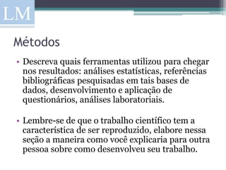 Métodos
• Descreva quais ferramentas utilizou para chegar
  nos resultados: análises estatísticas, referências
  bibliográficas pesquisadas em tais bases de
  dados, desenvolvimento e aplicação de
  questionários, análises laboratoriais.

• Lembre-se de que o trabalho científico tem a
  característica de ser reproduzido, elabore nessa
  seção a maneira como você explicaria para outra
  pessoa sobre como desenvolveu seu trabalho.
 