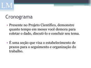 Cronograma
• Presente no Projeto Científico, demonstre
  quanto tempo em meses você demora para
  coletar o dado, discutí-lo e concluir seu tema.

• É uma seção que visa o estabelecimento de
  prazos para o seguimento e organização do
  trabalho.
 