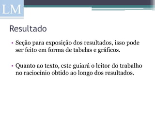 Resultado
• Seção para exposição dos resultados, isso pode
  ser feito em forma de tabelas e gráficos.

• Quanto ao texto, este guiará o leitor do trabalho
  no raciocínio obtido ao longo dos resultados.
 