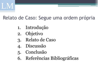 Relato de Caso: Segue uma ordem própria
      1.   Introdução
      2.   Objetivo
      3.   Relato de Caso
      4.   Discussão
      5.   Conclusão
      6.   Referências Bibliográficas
 
