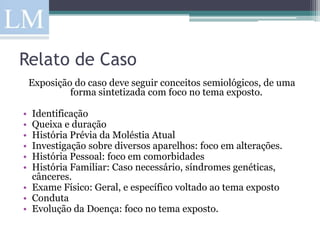 Relato de Caso
    Exposição do caso deve seguir conceitos semiológicos, de uma
             forma sintetizada com foco no tema exposto.

• Identificação
• Queixa e duração
• História Prévia da Moléstia Atual
• Investigação sobre diversos aparelhos: foco em alterações.
• História Pessoal: foco em comorbidades
• História Familiar: Caso necessário, síndromes genéticas,
  cânceres.
• Exame Físico: Geral, e específico voltado ao tema exposto
• Conduta
• Evolução da Doença: foco no tema exposto.
 