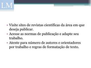 • Visite sites de revistas científicas da área em que
  deseja publicar.
• Acesse as normas de publicação e adapte seu
  trabalho.
• Atente para número de autores e orientadores
  por trabalho e regras de formatação de texto.
 