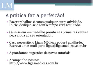 A prática faz a perfeição!
• Fazer trabalhos é como qualquer outra atividade.
  Inicie, dedique-se e com o tempo verá resultado.

• Guie-se em um trabalho pronto nas primeiras vezes e
  peça ajuda ao seu orientador.

• Caso necessite, o Ligas Médicas poderá auxiliá-lo.
  Escreva um e-mail para: ligas@ligasmedicas.com.br

• Aguardamos sugestões de novos tutoriais!

• Acompanhe-nos no:
  http://www.ligasmedicas.com.br
 