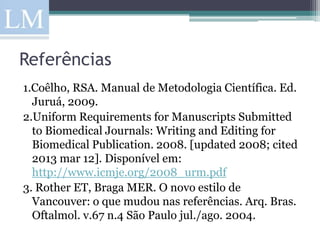 Referências
1.Coêlho, RSA. Manual de Metodologia Científica. Ed.
  Juruá, 2009.
2.Uniform Requirements for Manuscripts Submitted
  to Biomedical Journals: Writing and Editing for
  Biomedical Publication. 2008. [updated 2008; cited
  2013 mar 12]. Disponível em:
  http://www.icmje.org/2008_urm.pdf
3. Rother ET, Braga MER. O novo estilo de
  Vancouver: o que mudou nas referências. Arq. Bras.
  Oftalmol. v.67 n.4 São Paulo jul./ago. 2004.
 
