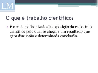 O que é trabalho científico?
• É o meio padronizado de exposição do raciocínio
  científico pelo qual se chega a um resultado que
  gera discussão e determinada conclusão.
 