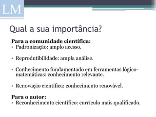 Qual a sua importância?
Para a comunidade científica:
• Padronização: amplo acesso.

• Reprodutibilidade: ampla análise.

• Conhecimento fundamentado em ferramentas lógico-
  matemáticas: conhecimento relevante.

• Renovação científica: conhecimento renovável.

Para o autor:
• Reconhecimento científico: currículo mais qualificado.
 
