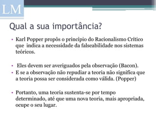 Qual a sua importância?
• Karl Popper propôs o princípio do Racionalismo Crítico
  que indica a necessidade da falseabilidade nos sistemas
  teóricos.

• Eles devem ser averiguados pela observação (Bacon).
• E se a observação não repudiar a teoria não significa que
  a teoria possa ser considerada como válida. (Popper)

• Portanto, uma teoria sustenta-se por tempo
  determinado, até que uma nova teoria, mais apropriada,
  ocupe o seu lugar.
 