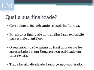 Qual a sua finalidade?
• Gerar conclusões relevantes e expô-las à prova.

• Portanto, a finalidade do trabalho é sua exposição
  para o meio científico.

• O seu trabalho só chegará ao final quando ele for
  apresentado em um Congresso ou publicado em
  uma revista.

• Trabalho não divulgado é esforço não valorizado.
 