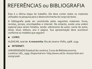 REFERÊNCIAS ou BIBLIOGRAFIA
Esta é a última etapa do trabalho. Ela deve conter todos os materiais
utilizados na pesquisa para o desenvolvimento do corpo do texto.
A bibliografia pode ser constituída pelos seguintes materiais: livros,
revistas, jornais, enciclopédias e internet. No entanto, existe uma ordem
especial para serem listados, sendo: sobrenome do autor, nome do autor,
título, local, editora, ano e página. Sua apresentação deve acontecer
conforme os modelos que seguem:
■ LIVRO:
ALENCAR, José de. A moreninha. Rio de Janeiro: Pollis, 1968. 215p.
■ INTERNET:
UNIVERSIDADE Estadual de Londrina.Curso de Biblioteconomia.
Londrina: UEL, 1999. Disponível em: http://www.uel.br.Acesso feito em:
01/03/2006.
 