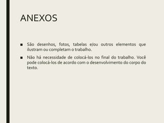 ANEXOS
■ São desenhos, fotos, tabelas e/ou outros elementos que
ilustram ou completam o trabalho.
■ Não há necessidade de colocá-los no final do trabalho. Você
pode colocá-los de acordo com o desenvolvimento do corpo do
texto.
 