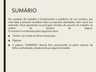 SUMÁRIO
No contexto do trabalho é fundamental a existência de um sumário, por
meio dele é possível visualizar todos os assuntos abordados, bem como sua
extensão. Deve apresentar as principais divisões do assunto do trabalho na
ordem do número de página.
O sumário é constituído pelos seguintes itens:
■ Títulos: com todas as letras maiúsculas;
■ Páginas.
■ A palavra ”SUMÁRIO” deverá ficar posicionada na parte superior da
folha, centralizada, obedecendo ao seguinte modelo:
 