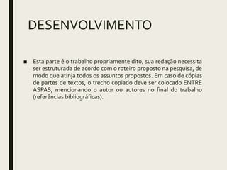 DESENVOLVIMENTO
■ Esta parte é o trabalho propriamente dito, sua redação necessita
ser estruturada de acordo com o roteiro proposto na pesquisa, de
modo que atinja todos os assuntos propostos. Em caso de cópias
de partes de textos, o trecho copiado deve ser colocado ENTRE
ASPAS, mencionando o autor ou autores no final do trabalho
(referências bibliográficas).
 
