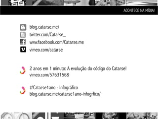 ACONTECE NA MÍDIA!


blog.catarse.me/
twitter.com/Catarse_
www.facebook.com/Catarse.me
vimeo.com/catarse


2 anos em 1 minuto: A evolução do código do Catarse!
vimeo.com/57631568

#Catarse1ano - Infográfico
blog.catarse.me/catarse1ano-infogrfico/
 