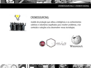 CROWDSOURCING E CROWDFUNDING



CROWDSOURCING:
modelo de produção que utiliza a inteligência e os conhecimentos
coletivos e voluntários espalhados para resolver problemas, criar
conteúdo e soluções e/ou desenvolver novas tecnologias.
 