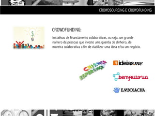 CROWDSOURCING E CROWDFUNDING



CROWDFUNDING:
iniciativas de financiamento colaborativas, ou seja, um grande
número de pessoas que investe uma quantia de dinheiro, de
maneira colaborativa a fim de viabilizar uma ideia e/ou um negócio.
 