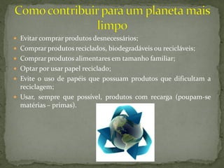  Evitar comprar produtos desnecessários;
 Comprar produtos reciclados, biodegradáveis ou recicláveis;
 Comprar produtos alimentares em tamanho familiar;
 Optar por usar papel reciclado;
 Evite o uso de papéis que possuam produtos que dificultam a
  reciclagem;
 Usar, sempre que possível, produtos com recarga (poupam-se
  matérias – primas).
 