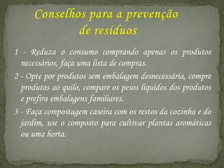 1 - Reduza o consumo comprando apenas os produtos
  necessários, faça uma lista de compras.
2 - Opte por produtos sem embalagem desnecessária, compre
  produtos ao quilo, compare os pesos líquidos dos produtos
  e prefira embalagens familiares.
3 - Faça compostagem caseira com os restos da cozinha e do
  jardim, use o composto para cultivar plantas aromáticas
  ou uma horta.
 