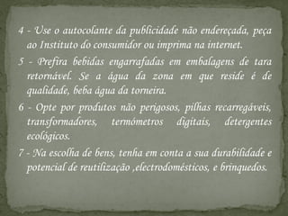 4 - Use o autocolante da publicidade não endereçada, peça
  ao Instituto do consumidor ou imprima na internet.
5 - Prefira bebidas engarrafadas em embalagens de tara
  retornável. Se a água da zona em que reside é de
  qualidade, beba água da torneira.
6 - Opte por produtos não perigosos, pilhas recarregáveis,
  transformadores, termómetros digitais, detergentes
  ecológicos.
7 - Na escolha de bens, tenha em conta a sua durabilidade e
  potencial de reutilização ,electrodomésticos, e brinquedos.
 