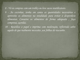 8 - Vá às compras com um trolley ou leve sacos reutilizáveis.
9 - Ao cozinhar, tenha em conta as quantidades necessárias e
   aproveite os alimentos na totalidade para evitar o desperdício
   alimentar. Conserve os alimentos de forma adequada , faça
   compotas, açordas.
10 - Reutilize o papel e imprima com moderação, refletindo sobre
   aquilo de que realmente necessita ,use folhas de rascunho.
 