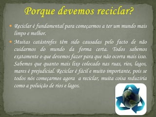  Reciclar é fundamental para começarmos a ter um mundo mais
  limpo e melhor.
 Muitas catástrofes têm sido causadas pelo facto de não
  cuidarmos do mundo da forma certa. Todos sabemos
  exatamente o que devemos fazer para que não ocorra mais isso.
  Sabemos que quanto mais lixo colocado nas ruas, rios, lagos,
  mares é prejudicial. Reciclar é fácil e muito importante, pois se
  todos nós começarmos agora a reciclar, muita coisa reduziria
  como a poluição de rios e lagos.
 