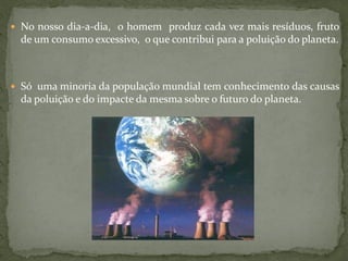  No nosso dia-a-dia, o homem produz cada vez mais resíduos, fruto
  de um consumo excessivo, o que contribui para a poluição do planeta.



 Só uma minoria da população mundial tem conhecimento das causas
  da poluição e do impacte da mesma sobre o futuro do planeta.
 