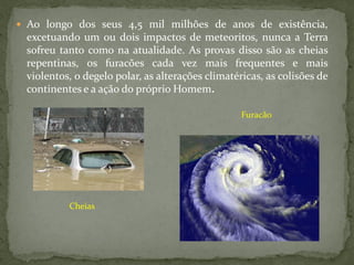  Ao longo dos seus 4,5 mil milhões de anos de existência,
 excetuando um ou dois impactos de meteoritos, nunca a Terra
 sofreu tanto como na atualidade. As provas disso são as cheias
 repentinas, os furacões cada vez mais frequentes e mais
 violentos, o degelo polar, as alterações climatéricas, as colisões de
 continentes e a ação do próprio Homem.

                                                  Furacão




          Cheias
 