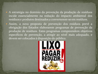 A estratégia no domínio da prevenção da produção de resíduos
  incide essencialmente na redução do impacto ambiental dos
  resíduos e produtos destinados a converterem-se em resíduos.
 Assim, a nova proposta de prevenção dos resíduos prevê a
  obrigação dos Estados elaborarem programas de prevenção da
  produção de resíduos. Estes programas compreendem objetivos
  específicos de prevenção, a atingir ao nível mais adequado, e
  devem ser colocados à disposição do público.
 