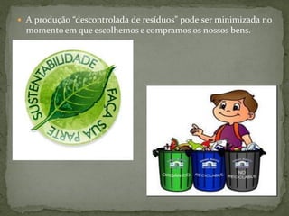  A produção “descontrolada de resíduos” pode ser minimizada no
  momento em que escolhemos e compramos os nossos bens.
 