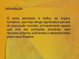 Introdução
O tema abordado é trafico de órgãos
humanos, que hoje atinge significativa parcela
da população mundial, principalmente aquela
que vive em condições precárias, sem
recursos próprios suficientes e desamparados
pelos seus Estados.
 