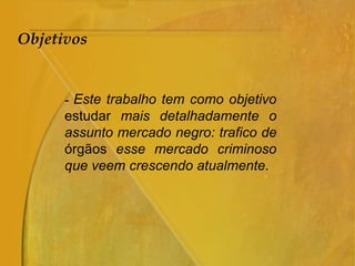 Objetivos
- Este trabalho tem como objetivo
estudar mais detalhadamente o
assunto mercado negro: trafico de
órgãos esse mercado criminoso
que veem crescendo atualmente.
 