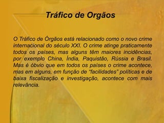 O Tráfico de Órgãos está relacionado como o novo crime
internacional do século XXI. O crime atinge praticamente
todos os países, mas alguns têm maiores incidências,
por exemplo China, Índia, Paquistão, Rússia e Brasil.
Mas é óbvio que em todos os países o crime acontece,
mas em alguns, em função de “facilidades” políticas e de
baixa fiscalização e investigação, acontece com mais
relevância.
Tráfico de Orgãos
 