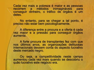 Cada vez mais a pobreza é maior e as pessoas
recorrem a métodos inimagináveis para
conseguir dinheiro, o tráfico de órgãos é um
deles.
No entanto, para se chegar a tal ponto, é
preciso não estar bem psicologicamente.
A diferença entre a procura e a oferta é cada
vez maior e a pressão para conseguir órgãos
aumenta.
A forte procura de transplantes fez com que
nos últimos anos, as organizações delituosas
internacionais dessem conta do aspecto lucrativo
deste mercado negro.
Ou seja, a competitividade neste campo
aumentou cada vez mais quando se descobriu o
quão lucrativo este negócio era.
 