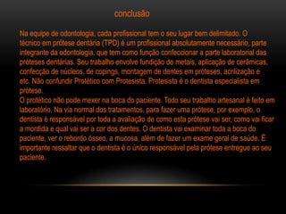 conclusão

Na equipe de odontologia, cada profissional tem o seu lugar bem delimitado. O
técnico em prótese dentária (TPD) é um profissional absolutamente necessário, parte
integrante da odontologia, que tem como função confeccionar a parte laboratorial das
próteses dentárias. Seu trabalho envolve fundição de metais, aplicação de cerâmicas,
confecção de núcleos, de copings, montagem de dentes em próteses, acrilização e
etc. Não confundir Protético com Protesista. Protesista é o dentista especialista em
prótese.
O protético não pode mexer na boca do paciente. Todo seu trabalho artesanal é feito em
laboratório. Na via normal dos tratamentos, para fazer uma prótese, por exemplo, o
dentista é responsável por toda a avaliação de como esta prótese vai ser, como vai ficar
a mordida e qual vai ser a cor dos dentes. O dentista vai examinar toda a boca do
paciente, ver o rebordo ósseo, a mucosa, além de fazer um exame geral de saúde. É
importante ressaltar que o dentista é o único responsável pela prótese entregue ao seu
paciente.
 