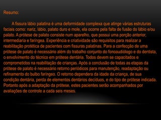 Resumo:

     A fissura lábio palatina é uma deformidade complexa que atinge várias estruturas
faciais como: nariz, lábio, palato duro e mole, ela ocorre pela falta de fusão do lábio e/ou
palato. A prótese de palato consiste num aparelho, que possui uma porção anterior,
intermediaria e faríngea. Experiência e criatividade são requisitos para realizar a
reabilitação protética de pacientes com fissuras palatinas. Para a confecção de uma
prótese de palato é necessário além do trabalho conjunto do fonoaudiólogo e do dentista,
o envolvimento do técnico em prótese dentária. Todos devem se capacitados e
comprometidos na reabilitação de crianças. Após a conclusão de todas as etapas da
prótese de palato é necessário retorno periódicos para manutenção, readaptação ou
refinamento do bulbo faríngeo. O retorno dependera da idade da criança, de sua
condição dentária, perda de elementos dentários decíduos, e do tipo de prótese indicada.
Portanto após a adaptação da prótese, estes pacientes serão acompanhados por
avaliações de controle a cada seis meses.
 