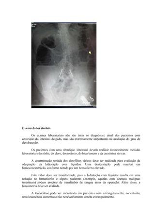 Exames laboratoriais
Os exames laboratoriais não são úteis no diagnóstico atual dos pacientes com
obstrução do intestino delgado, mas são extremamente importantes na avaliação do grau de
desidratação.
Os pacientes com uma obstrução intestinal devem realizar rotineiramente medidas
laboratoriais do sódio, do cloro, do potássio, do bicarbonato e da creatinina séricas.
A determinação seriada dos eletrólitos séricos deve ser realizada para avaliação da
adequação da hidratação com líquidos. Uma desidratação pode resultar em
hemoconcentração, conforme notado por um hematócrito elevado.
Este valor deve ser monitorizado, pois a hidratação com líquidos resulta em uma
redução no hematócrito e alguns pacientes (exemplo, aqueles com doenças malignas
intestinais) podem precisar de transfusões de sangue antes da operação. Além disso, a
leucometria deve ser avaliada.
A leucocitose pode ser encontrada em pacientes com estrangulamento; no entanto,
uma leucocitose aumentada não necessariamente denota estrangulamento.

 