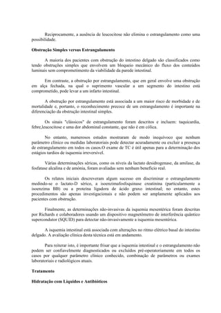 Reciprocamente, a ausência de leucocitose não elimina o estrangulamento como uma
possibilidade.
Obstrução Simples versus Estrangulamento
A maioria dos pacientes com obstrução do intestino delgado são classificados como
tendo obstruções simples que envolvem um bloqueio mecânico do fluxo dos conteúdos
luminais sem comprometimento da viabilidade da parede intestinal.
Em contraste, a obstrução por estrangulamento, que em geral envolve uma obstrução
em alça fechada, na qual o suprimento vascular a um segmento do intestino está
comprometido, pode levar a um infarto intestinal.
A obstrução por estrangulamento está associada a um maior risco de morbidade e de
mortalidade e, portanto, o reconhecimento precoce de um estrangulamento é importante na
diferenciação da obstrução intestinal simples.
Os sinais "clássicos" de estrangulamento foram descritos e incluem: taquicardia,
febre,leucocitose e uma dor abdominal constante, que não é em cólica.
No entanto, numerosos estudos mostraram de modo inequívoco que nenhum
parâmetro clínico ou medidas laboratoriais pode detectar acuradamente ou excluir a presença
de estrangulamento em todos os casos.O exame de TC é útil apenas para a determinação dos
estágios tardios de isquemia irreversível.
Várias determinações séricas, como os níveis da lactato desidrogenase, da amilase, da
fosfatase alcalina e de amónia, foram avaliadas sem nenhum benefício real.
Os relatos iniciais descreveram algum sucesso em discriminar o estrangulamento
medindo-se o lactato-D sérico, a isoenzimafosfoquinase creatinina (particularmente a
isoenzima BB) ou a proteína ligadora de ácido graxo intestinal; no entanto, estes
procedimentos são apenas investigacionais e não podem ser amplamente aplicados aos
pacientes com obstrução.
Finalmente, as determinações não-invasivas da isquemia mesentérica foram descritas
por Richards e colaboradores usando um dispositivo magnetômetro de interferência quântico
supercondutor (SQUID) para detectar não-invasivamente a isquemia mesentérica.
A isquemia intestinal está associada com alterações no ritmo elétrico basal do intestino
delgado. A avaliação clínica desta técnica está em andamento.
Para reiterar isto, é importante frisar que a isquemia intestinal e o estrangulamento não
podem ser confiavelmente diagnosticados ou excluídos pré-operatoriamente em todos os
casos por qualquer parâmetro clínico conhecido, combinação de parâmetros ou exames
laboratoriais e radiológicos atuais.
Tratamento
Hidratação com Líquidos e Antibióticos

 