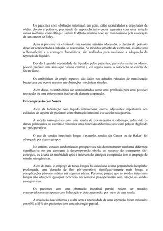 Os pacientes com obstrução intestinal, em geral, estão desidratados e depletados de
sódio, cloreto e potássio, precisando de reposição intravenosa agressiva com uma solução
salina isotônica, como Ringer Lactato.O débito urinário deve ser monitorizado pela colocação
de um cateter de Foley.
Após o paciente ter eliminado um volume urinário adequado, o cloreto de potássio
deve ser acrescentado à infusão, se necessário. As medidas seriadas de eletrólitos, assim como
o hematócrito e a contagem leucocitária, são realizadas para avaliar-se a adequação da
repleção de líquidos.
Devido à grande necessidade de líquidos pelos pacientes, particularmente os idosos,
podem precisar uma avaliação venosa central e, em alguns casos, a colocação do cateter de
Swan-Ganz.
Os antibióticos de amplo espectro são dados nos achados relatados de translocação
bacteriana que ocorre mesmo em obstruções mecânicas simples.
Além disso, os antibióticos são administrados como uma profilaxia para uma possível
ressecção ou uma enterotomia inadvertida durante a operação.
Descompressão com Sonda
Além da hidratação com líquido intravenoso, outros adjuvantes importantes aos
cuidados de suporte de pacientes com obstrução intestinal é a sucção nasogástrica.
A sucção naso-gástrica com uma sonda de Levinesvazia o estômago, reduzindo os
danos pulmonares do vômito e minimiza uma distensão abdominal adicional pelo ar deglutido
no pré-operatório.
O uso de sondas intestinais longas (exemplo, sondas de Cantor ou de Baker) foi
advogado por alguns grupos.
No entanto, estudos randomizados prospectivos não demonstraram nenhuma diferença
significativa no que concerne à descompressão obtida, ao sucesso do tratamento nãocirúrgico, ou à taxa de morbidade após a intervenção cirúrgica comparada com o emprego de
sondas nasogástricas.
Além do mais, o emprego de tubos longos foi associado a uma permanência hospitalar
prolongada, uma duração de íleo pós-operatório significativamente mais longa, e
complicações pós-operatórias em algumas séries. Portanto, parece que as sondas intestinais
longas não oferecem qualquer benefício no contexto pós-operatório com relação às sondas
nasogástricas.
Os pacientes com uma obstrução intestinal parcial podem ser tratados
conservadoramente apenas com hidratação e descompressão, por meio de uma sonda.
A resolução dos sintomas e a alta sem a necessidade de uma operação foram relatados
em 60% a 85% dos pacientes com uma obstrução parcial.

 