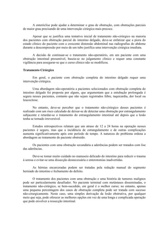 A enteróclise pode ajudar a determinar o grau de obstrução, com obstruções parciais
de maior grau precisando de uma intervenção cirúrgica mais precoce.
Apesar que se justifica uma tentativa inicial de tratamento não-cirúrgico na maioria
dos pacientes com obstrução parcial do intestino delgado, deve-se enfatizar que a piora do
estado clínico do paciente com a crescente distensão abdominal nas radiografias do abdome
durante a descompressão por meio de um tubo justifica uma intervenção cirúrgica imediata.
A decisão de continuar-se o tratamento não-operatório, em um paciente com uma
obstrução intestinal presumível, baseia-se no julgamento clínico e requer uma constante
vigilância para assegurar-se que o curso clínico não se modificou.
Tratamento Cirúrgico
Em geral, o paciente com obstrução completa do intestino delgado requer uma
intervenção cirúrgica.
Uma abordagem não-operatória a pacientes selecionados com obstrução completa do
intestino delgado foi proposta por alguns, que argumentam que a entubação prolongada é
segura nesses pacientes, contanto que não sejam registrados febre, taquicardia, dor local ou
leucocitose.
No entanto, deve-se perceber que o tratamento não-cirúrgico desses pacientes é
realizado com um risco calculado de deixar-se de detectar uma obstrução por estrangulamento
subjacente e retardar-se o tratamento do estrangulamento intestinal até depois que a lesão
tenha se tornado irreversível.
Estudos retrospectivos relatam que um atraso de 12 a 24 horas na operação nesses
pacientes é seguro, mas que a incidência de estrangulamento e de outras complicações
aumenta significativamente após este período de tempo. A natureza do problema ordena a
abordagem ao tratamento do paciente obstruído.
Os pacientes com uma obstrução secundária a aderências podem ser tratados com lise
das aderências.
Deve-se tomar muito cuidado no manuseio delicado do intestino para reduzir o trauma
à serosa e evitar-se uma dissecção desnecessária e enterotomias inadvertidas.
As hérnias encarceradas podem ser tratadas pela redução manual do segmento
herniado do intestino e fechamento do defeito.
O tratamento dos pacientes com uma obstrução e uma história de tumores malignos
pode ser particularmente desafiador. No paciente terminal com metástases disseminadas, o
tratamento não-cirúrgico, se bem-sucedido, em geral é o melhor curso; no entanto, apenas
uma pequena percentagem dos casos de obstrução completa pode ser tratada com sucesso
não-cirurgicamente. Neste caso, uma simples derivação da lesão obstrutiva, por qualquer
meio que seja, pode oferecer as melhores opções em vez de uma longa e complicada operação
que pode envolver a ressecção intestinal.

 