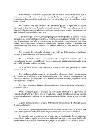 Uma obstrução secundária à doença de Crohn em muitos casos será resolvida com o
tratamento conservador se a obstrução for aguda. Se a causa da obstrução for um
estreitamento fibrótico crônico, então uma ressecção intestinal ou uma estrituroplastia podem
ser necessárias.
Os pacientes com um abscesso intra-abdominal podem se apresentar de forma
indistinguível daqueles com obstrução intestinal mecânica. A TC é particularmente útil no
diagnóstico da causa da obstrução nestes pacientes; a drenagem do abscesso percutaneamente
pode ser suficiente para aliviar a obstrução.
A enteropatia pela radiação, uma complicação da radioterapia para as doenças pélvicas
malignas, pode causar obstrução intestinal. A maioria dos casos pode ser tratada sem cirurgia,
com descompressão por tubo e possivelmente corticosteróides, particularmente em casos
agudos. Nos casos crônicos, o tratamento não-cirúrgico raramente é eficaz e precisará de uma
laparotomia com uma possível ressecção do intestino irradiado ou uma derivação da área
afetada.
No momento da exploração, algumas vezes pode ser difícil avaliar a viabilidade
intestinal após a liberação de um estrangulamento.
Se a viabilidade intestinal for questionável, o segmento intestinal deve ser
completamente liberado e colocado entre compressas mornas, umedecidas com solução salina
por 15 a 20 minutos e então reexaminada.
Se a coloração normal tiver retornado e estiver evidente uma peristalse, é seguro
manter o intestino.
Um estudo controlado prospectivo, comparando o julgamento clínico com o emprego
do Doppler, ou a administração de fluoresceína para a discriminação intra-operatória da
viabilidade constatou que a sonda de fluxo Doppler acrescentou pouco ao julgamento clínico
convencional do cirurgião.
Nos casos limítrofes, difíceis, a fluorescência com fluoresceína pode suplementar o
julgamento clínico.
Outra abordagem para a avaliação da viabilidade intestinal é a laparotomia de
"segunda olhada", 18 a 24 horas após o procedimento inicial. Uma laparotomia de segunda
olhada está claramente indicada em um paciente cujas condições pioram após a operação
inicial.
Alguns grupos avaliaram a eficácia do tratamento laparoscópico da obstrução aguda
do intestino delgado.
O tratamento laparoscópico da obstrução do intestino delgado parece ser eficaz e leva
a uma menor permanência hospitalar em um grupo altamente selecionado de pacientes.
Os pacientes que se encaixam nos critérios para a consideração de um tratamento
laparoscópico incluem aqueles com:distensão abdominal leve que permite uma visualização
adequada,uma obstrução proximal,uma obstrução parcial,uma previsão de obstrução parcial.

 