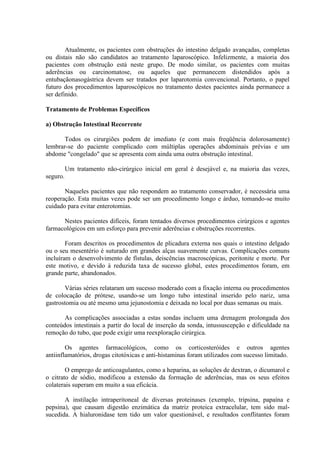 Atualmente, os pacientes com obstruções do intestino delgado avançadas, completas
ou distais não são candidatos ao tratamento laparoscópico. Infelizmente, a maioria dos
pacientes com obstrução está neste grupo. De modo similar, os pacientes com muitas
aderências ou carcinomatose, ou aqueles que permanecem distendidos após a
entubaçãonasogástrica devem ser tratados por laparotomia convencional. Portanto, o papel
futuro dos procedimentos laparoscópicos no tratamento destes pacientes ainda permanece a
ser definido.
Tratamento de Problemas Específicos
a) Obstrução Intestinal Recorrente
Todos os cirurgiões podem de imediato (e com mais freqüência dolorosamente)
lembrar-se do paciente complicado com múltiplas operações abdominais prévias e um
abdome "congelado" que se apresenta com ainda uma outra obstrução intestinal.
Um tratamento não-cirúrgico inicial em geral é desejável e, na maioria das vezes,
seguro.
Naqueles pacientes que não respondem ao tratamento conservador, é necessária uma
reoperação. Esta muitas vezes pode ser um procedimento longo e árduo, tomando-se muito
cuidado para evitar enterotomias.
Nestes pacientes difíceis, foram tentados diversos procedimentos cirúrgicos e agentes
farmacológicos em um esforço para prevenir aderências e obstruções recorrentes.
Foram descritos os procedimentos de plicadura externa nos quais o intestino delgado
ou o seu mesentério é suturado em grandes alças suavemente curvas. Complicações comuns
incluíram o desenvolvimento de fístulas, deiscências macroscópicas, peritonite e morte. Por
este motivo, e devido à reduzida taxa de sucesso global, estes procedimentos foram, em
grande parte, abandonados.
Várias séries relataram um sucesso moderado com a fixação interna ou procedimentos
de colocação de prótese, usando-se um longo tubo intestinal inserido pelo nariz, uma
gastrostomia ou até mesmo uma jejunostomia e deixada no local por duas semanas ou mais.
As complicações associadas a estas sondas incluem uma drenagem prolongada dos
conteúdos intestinais a partir do local de inserção da sonda, intussuscepção e dificuldade na
remoção do tubo, que pode exigir uma reexploração cirúrgica.
Os agentes farmacológicos, como os corticosteróides e outros agentes
antiinflamatórios, drogas citotóxicas e anti-histaminas foram utilizados com sucesso limitado.
O emprego de anticoagulantes, como a heparina, as soluções de dextran, o dicumarol e
o citrato de sódio, modificou a extensão da formação de aderências, mas os seus efeitos
colaterais superam em muito a sua eficácia.
A instilação intraperitoneal de diversas proteinases (exemplo, tripsina, papaína e
pepsina), que causam digestão enzimática da matriz proteica extracelular, tem sido malsucedida. A hialuronidase tem tido um valor questionável, e resultados conflitantes foram

 