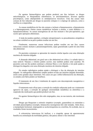 Os agentes farmacológicos
anticolinérgicas, os bloqueadores
psicotrópicos, como ohaloperidole
comuns de íleo induzido por drogas
morfina ou a meperidina.

que podem produzir um íleo incluem: as drogas
autonômicos, os anti-histamínicos, diversos agentes
os antidepressivos tricíclicos. Uma das causas mais
no paciente cirúrgico é o emprego de opiáceos, como a

As causas metabólicas de íleo são comuns e incluem a hipopotassemia, a hiponatremia
e a hipomagnesemia. Outras causas metabólicas incluem a uremia, o coma diabético e o
hipoparatireoidismo. As causas neurogênicas de um íleo incluem o íleo pós-operatório, que
ocorre após operações abdominais.
A lesão da medula espinhal, a irritação retroperitoneal e os procedimentos ortopédicos
na coluna vertebral ou na pelve podem resultar em um íleo.
Finalmente, numerosas causas infecciosas podem resultar em um íleo; causas
infecciosas comuns incluem a pneumoniaperitonite, sepse generalizada a partir de uma fonte
não-abdominal.
Os pacientes costumam se apresentar de maneira similar àqueles com uma obstrução
mecânica do intestino delgado.
A distensão abdominal, em geral sem a dor abdominal em cólica, é o achado típico e
mais notável. Náuseas e vômitos podem ocorrer, mas também podem estar ausentes. Os
pacientes com um íleo podem continuar a eliminar flatos e a ter diarréia e isto pode ajudar a
distingui-los daqueles com uma obstrução mecânica do intestino delgado.
Os estudos radiológicos podem ajudar a distinguir o íleo da obstrução do intestino
delgado. As radiografias abdominais simples podem revelar um intestino delgado distendido,
assim como grandes alças intestinais. Nos casos em que é difícil diferenciá-los da obstrução,
os estudos com bário podem ser benéficos.
O tratamento de um íleo é totalmente de suporte com descompressão nasogástrica e
líquidos intravenosos.
O tratamento mais eficaz para a correção da condição subjacente pode ser o tratamento
agressivo da sepse, a correção de qualquer anormalidade metabólica ou eletrolítica e a
suspensão das medicações que podem produzir um íleo.
Os agentes farmacológicos têm sido empregados, mas, na sua maioria, não mostraram
eficácia.
Drogas que bloqueiam o estímulo simpático (exemplo, guanetidina) ou estimulam a
atividade parassimpática (exemplo, betanecolou neostigmina) têm sido tentadas. Além disso,
a manipulação hormonal, empregando-se acolecistoquinina ou a motilina, foi avaliada, mas os
resultados foram inconsistentes.
A eritromicina intravenosa foi ineficaz, e a cisaprida, apesar de aparentemente
benéfica na estimulação da motilidade gástrica, não parece alterar o íleo intestinal.

 