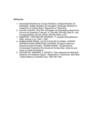 Bibliografia
1. Associação Brasileira de Cirurgia Pediátrica, Colégio Brasileiro de
Radiologia, Colégio Brasileiro de Cirurgiões: Obstrução Intestinal no
Lactente e na Criança Maior: Diagnóstico e Tratamento.
2. Irish MS, Pearl RH, Caty MG. Abordagem de diagnósticos abdominais
comuns em lactentes e crianças. In: Caty MG, Irish MS, Glick PL, eds.
Cirurgiapediátrica. Rio de Janeiro: Revinter;2000. p.237.
3. SABISTON - TRATADO DE CIRURGIA, 17 -aedição,EdituraElsevier,
2006 Volume II, pp. 1354 – 1542
4. RUBEM GERD WEISS, LÚCIO FLÁVIO DE OLIVEIRA, VICENTE
ANTÔNIO SUSIN, MÁRCIO DE OLIVEIRA, Cirurgiões Gerais do
Hospital Ernesto Dornelles. TANARA WEISS – Doutoranda da
Universidade Federal do Rio Grande do Sul.Íleo biliar: relato de seis
casos e revisão da literatura.
5. SAVASSI PR, ANDRADE JI, SOUZA C. Tipos especiais de obstrução
intestinal. Em Abdômen Agudo – Diagnóstico e Tratamento. São Paulo
: Editora Médica e Científica Ltda, 1993; 667- 694.

 