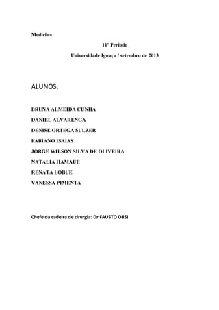 Medicina
11º Período
Universidade Iguaçu / setembro de 2013

ALUNOS:
BRUNA ALMEIDA CUNHA
DANIEL ALVARENGA
DENISE ORTEGA SULZER
FABIANO ISAIAS
JORGE WILSON SILVA DE OLIVEIRA
NATALIA HAMAUE
RENATA LOBUE
VANESSA PIMENTA

Chefe da cadeira de cirurgia: Dr FAUSTO ORSI

 