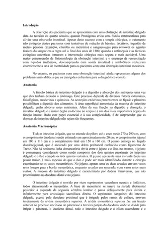 Introdução
A descrição dos pacientes que se apresentam com uma obstrução do intestino delgado
data do terceiro ou quarto séculos, quando Praxágoras criou uma fístula enterocutânea para
aliviar uma obstrução intestinal. Apesar deste sucesso com a terapia cirúrgica, o tratamento
não cirúrgico destes pacientes com tentativas de redução de hérnias, laxativos, ingestão de
metais pesados (exemplo, chumbo ou mercúrio) e sanguessugas para remover os agentes
tóxicos do sangue era a regra até o final dos anos de 1800, quando a antissepsia e as técnicas
cirúrgicas assépticas tornaram a intervenção cirúrgica mais segura e mais aceitável. Uma
maior compreensão da fisiopatologia da obstrução intestinal e o emprego da ressuscitação
com líquidos isotônicos, descompressão com sonda intestinal e antibióticos reduziram
enormemente a taxa de mortalidade para os pacientes com uma obstrução intestinal mecânica.
No entanto, os pacientes com uma obstrução intestinal ainda representam alguns dos
problemas mais difíceis que os cirurgiões enfrentam para o diagnóstico correto.
Anatomia
A função básica do intestino delgado é a digestão e absorção dos nutrientes uma vez
que eles tenham deixado o estômago. Este processo depende de diversos fatores estruturais,
fisiológicos, endócrinos e químicos. As secreções exócrinas provenientes do fígado e pâncreas
possibilitam a digestão dos alimentos. A área superficial aumentada da mucosa do intestino
delgado, então absorve estes nutrientes. Além da sua função na digestão e absorção, o
intestino delgado é o maior órgão endócrino no corpo e é um dos mais importantes órgãos da
função imune. Dado este papel essencial e à sua complexidade, é de surpreender que as
doenças do intestino delgado não sejam tão frequentes.
Anatomia Macroscópica
Todo o intestino delgado, que se estende do piloro até o ceco mede 270 a 290 cm, com
o comprimento duodenal sendo estimado em aproximadamente 20 cm, o comprimento jejunal
em 100 a 110 cm e o comprimento ileal em 150 a 160 cm. O jejuno começa no ângulo
duodenojejunal, que é ancorado por uma dobra peritoneal conhecida como ligamento de
Treitz. Não há nenhuma linha demarcatória obvia entre o jejuno e o íleo, no entanto, o jejuno
é comumente considerado como sendo composto dos dois quintos proximais do intestino
delgado e o íleo compõe os três quintos restantes. O jejuno apresenta uma circunferência um
pouco maior, é mais espesso do que o íleo e pode ser mais identificado durante a cirurgia
examinando-se os vasos mesentéricos. No jejuno, apenas uma ou duas arcadas enviam vasos
retos longos para a borda mesentérica, enquanto arcadas em separado, com vasos retos mais
curtos. A mucosa do intestino delgado é caracterizada por dobras transversas, que são
proeminentes no duodeno distal e no jejuno.
O intestino delgado é servido por ricos suprimentos vasculares neurais e linfáticos,
todos atravessando o mesentério. A base do mesentério se insere na parede abdominal
posterior à esquerda da segunda vértebra lombar e passa obliquamente para direita e
inferiormente para articulação sacroilíaca direita. O suprimento sanguíneo do intestino
delgado, exceto pelo duodeno proximal que é irrigado pelos ramos do celíaco, provem
inteiramente da artéria mesentérica superior. A artéria mesentérica superior faz um trajeto
anterior ao processo uncinado do pâncrease a terceira porção do duodeno, onde se divide para
irrigar o pâncreas, o duodeno distal, todo o intestino delgado e o cólon ascendente e o

 