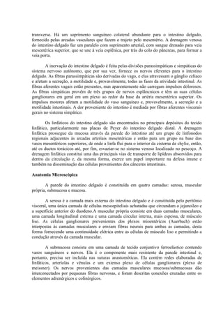 transverso. Há um suprimento sanguíneo colateral abundante para o intestino delgado,
fornecido pelas arcadas vasculares que fazem o trajeto pelo mesentério. A drenagem venosa
do intestino delgado faz um paralelo com suprimento arterial, com sangue drenado para veia
mesentérica superior, que se une à veia esplênica, por trás do colo do pâncreas, para formar a
veia porta.
A inervação do intestino delgado é feita pelas divisões parassimpáticas e simpáticas do
sistema nervoso autônomo, que por sua vez, fornece os nervos eferentes para o intestino
delgado. As fibras parassimpáticas são derivadas do vago, e elas atravessam o gânglio celíaco
e afetam a secreção, a motilidade e, provavelmente, todas as fases da atividade intestinal. As
fibras aferentes vagais estão presentes, mas aparentemente não carregam impulsos dolorosos.
As fibras simpáticas provêm de três grupos de nervos esplâncnicos e têm as suas células
ganglionares em geral em um plexo ao redor da base da artéria mesentérica superior. Os
impulsos motores afetam a motilidade do vaso sanguíneo e, provavelmente, a secreção e a
motilidade intestinais. A dor proveniente do intestino é mediada por fibras aferentes viscerais
gerais no sistema simpático.
Os linfáticos do intestino delgado são encontrados no principais depósitos do tecido
linfático, particularmente nas placas de Peyer do intestino delgado distal. A drenagem
linfática prossegue da mucosa através da parede do intestino até um grupo de linfonodos
regionais adjacentes às arcadas arteriais mesentéricas e então para um grupo na base dos
vasos mesentéricos superiores, de onde a linfa flui para o interior da cisterna de chylie, então,
até os ductos torácicos até, por fim, esvaziar-se no sistema venoso localizado no pescoço. A
drenagem linfática constitui uma das principais vias de transporte de lipídeos absorvidos para
dentro da circulação e, da mesma forma, exerce um papel importante na defesa imune e
também na disseminação das células provenientes dos cânceres intestinais.
Anatomia Microscópica
A parede do intestino delgado é constituída em quatro camadas: serosa, muscular
própria, submucosa e mucosa.
A serosa é a camada mais externa do intestino delgado e é constituída pelo peritônio
visceral, uma única camada de células mesoepiteliais achatadas que circundam o jejunoíleo e
a superfície anterior do duodeno.A muscular própria consiste em duas camadas musculares,
uma camada longitudinal externa e uma camada circular interna, mais espessa, de músculo
liso. As células ganglionares provenientes dos plexos mioentéricos (Auerbach) estão
interpostas às camadas musculares e enviam fibras neurais para ambas as camadas, desta
forma fornecendo uma continuidade elétrica entre as células de músculo liso e permitindo a
condução através da camada muscular.
A submucosa consiste em uma camada de tecido conjuntivo ferroelástico contendo
vasos sanguíneos e nervos. Ela é o componente mais resistente da parede intestinal e,
portanto, precisa ser incluída nas suturas anastomóticas. Ela contém redes elaboradas de
linfáticos, arteríolas e vênulas e um extenso plexo de células ganglionares (plexo de
meissner). Os nervos provenientes das camadas musculares mucosas/submucosas dão
interconectados por pequenas fibras nervosas, e foram descritas conexões cruzadas entre os
elementos adrenérgicos e colinérgicos.

 