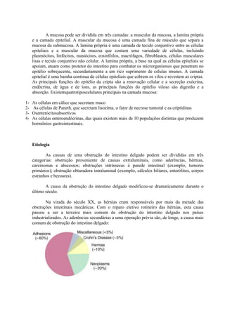 A mucosa pode ser dividida em três camadas: a muscular da mucosa, a lamina própria
e a camada epitelial. A muscular da mucosa é uma camada fina de músculo que separa a
mucosa da submucosa. A lamina própria é uma camada de tecido conjuntivo entre as células
epiteliais e a muscular da mucosa que contem uma variedade de células, incluindo
plasmócitos, linfócitos, mastócitos, eosinfóilos, macrófagos, fibroblastos, células musculares
lisas e tecido conjuntivo não celular. A lamina própria, a base na qual as células epiteliais se
apoiam, atuam como protetor do intestino para combater os microrganismos que penetram no
epitélio sobrejacente, secundariamente a um rico suprimento de células imunes. A camada
epitelial é uma bainha continua de células epiteliais que cobrem os vilos e revestem as criptas.
As principais funções do epitélio da cripta são a renovação celular e a secreção exócrina,
endócrina, de água e de íons, as principais funções do epitélio viloso são digestão e a
absorção. Existemquatrotiposcelulares principais na camada mucosa:
1234-

As células em cálice que secretam muco
As células de Paneth, que secretam lisozima, o fator de necrose tumoral e as criptidinas
Osenterócitosabsortivos
As células enteroendócrinas, das quais existem mais de 10 populações distintas que produzem
hormônios gastrointestinais.

Etiologia
As causas de uma obstrução do intestino delgado podem ser divididas em três
categorias: obstrução proveniente de causas extraluminais, como aderências, hérnias,
carcinomas e abscessos; obstruções intrínsecas à parede intestinal (exemplo, tumores
primários); obstrução obturadora intraluminal (exemplo, cálculos biliares, enterólitos, corpos
estranhos e bezoares).
A causa da obstrução do intestino delgado modificou-se dramaticamente durante o
último século.
Na virada do século XX, as hérnias eram responsáveis por mais da metade das
obstruções intestinais mecânicas. Com o reparo eletivo rotineiro das hérnias, esta causa
passou a ser a terceira mais comum de obstrução do intestino delgado nos países
industrializados. As aderências secundárias a uma operação prévia são, de longe, a causa mais
comum de obstrução do intestino delgado:

 