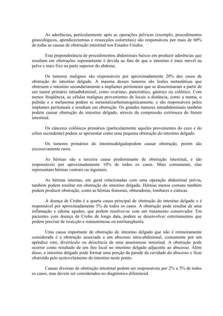 As aderências, particularmente após as operações pélvicas (exemplo, procedimentos
ginecológicos, apendicectomias e ressecções colorretais) são responsáveis por mais de 60%
de todas as causas de obstrução intestinal nos Estados Unidos.
Esta preponderância de procedimentos abdominais baixos em produzir aderências que
resultam em obstruções supostamente é devida ao fato de que o intestino é mais móvel na
pelve e mais fixo na parte superior do abdome.
Os tumores malignos são responsáveis por aproximadamente 20% dos casos de
obstrução do intestino delgado. A maioria desses tumores são lesões metastáticas que
obstruem o intestino secundariamente a implantes peritoneais que se disseminaram a partir de
um tumor primário intraabdominal, como ovariano, pancreático, gástrico ou colônico. Com
menos freqüência, as células malignas provenientes de locais a distância, como a mama, o
pulmão e o melanoma podem se metastatizarhematogenicamente, e são responsáveis pelos
implantes peritoneais e resultam em obstrução. Os grandes tumores intraabdominais também
podem causar obstrução do intestino delgado, através da compressão extrínseca do lúmen
intestinal.
Os cânceres colônicos primários (particularmente aqueles provenientes do ceco e do
cólon ascendente) podem se apresentar como uma pequena obstrução do intestino delgado.
Os tumores primários do intestinodelgadopodem causar obstrução, porém são
excessivamente raros.
As hérnias são a terceira causa predominante de obstrução intestinal, e são
responsáveis por aproximadamente 10% de todos os casos. Mais comumente, elas
representam hérnias ventrais ou inguinais.
As hérnias internas, em geral relacionadas com uma operação abdominal prévia,
também podem resultar em obstrução do intestino delgado. Hérnias menos comuns também
podem produzir obstrução, como as hérnias femorais, obturadoras, lombares e ciáticas.
A doença de Crohn é a quarta causa principal de obstrução do intestino delgado e é
responsável por aproximadamente 5% de todos os casos. A obstrução pode resultar de uma
inflamação e edema agudos, que podem resolver-se com um tratamento conservador. Em
pacientes com doença de Crohn de longa data, podem se desenvolver estreitamentos que
podem precisar de resecção e reanastomose ou estritureplastia.
Uma causa importante de obstrução do intestino delgado que não é rotineiramente
considerada é a obstrução associada a um abscesso intra-abdominal, comumente por um
apêndice roto, divertículo ou deiscência de uma anastomose intestinal. A obstrução pode
ocorrer como resultado de um íleo local no intestino delgado adjacente ao abscesso. Além
disso, o intestino delgado pode formar uma porção da parede da cavidade do abscesso e ficar
obstruído pelo acotovelamento do intestino neste ponto.
Causas diversas de obstrução intestinal podem ser responsáveis por 2% a 3% de todos
os casos, mas devem ser considerados no diagnóstico diferencial.

 