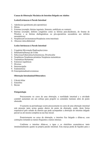Causas de Obstrução Mecânica do Intestino Delgado em Adultos
LesõesExtrínsecas à Parede Intestinal
1.
2.
3.
4.

Aderências (geralmente pós-operatórias)
Hérnia
Externas (exemplo, hérnias inguinais, femorais, umbilicais ou ventrais)
Internas (exemplo, defeitos congênitos como as hérnias para-duodenais, do forame de
Winslow e as hérnias diafragmáticas ou pós-operatórias secundárias aos defeitos
mesentéricos)
5. NeoplásicasCarcinomatosesNeoplasias extra-intestinais
6. Abscesso intra-abdominal
Lesões Intrínsecas à Parede Intestinal
1. Congênita Má-rotação Duplicações/cistos
2. InflamatóriaDoença de Crohn
3. InfecciosasTuberculoseActinomicose, Diverticulite
4. Neoplásicas Neoplasias primárias Neoplasias metastáticas
5. Traumáticas Hematoma
6. Estenoses isquêmicas
7. Diversos
8. Intussuscepção
9. Endometriose
10. Enteropatiaradioativa/estenose
Obstrução Intraluminal/Obturadora
1. Cálculo biliar
2. Enterólito
3. Bezoar

Fisiopatologia
Precocemente no curso de uma obstrução, a motilidade intestinal e a atividade
contrátil aumentam em um esforço para propelir os conteúdos luminais além do ponto
obstruído.
O aumento na peristalseque ocorre precocemente no curso de uma obstrução intestinal
está presente tanto acima quanto abaixo do ponto da obstrução, sendo, desta forma
responsável pelo achado de diarréia que pode acompanhar a obstrução do intestino delgado
parcial ou até mesmo completa na sua fase inicial.
Posteriormente no curso da obstrução, o intestino fica fatigado e dilata-se, com
contrações tornando-se menos frequentes e menos intensas.
Conforme o intestino dilata-se, a água e os eletrólitos acumulam-se tanto
intraluminalmente quanto na própria parede intestinal. Esta maciça perda de líquidos para o

 
