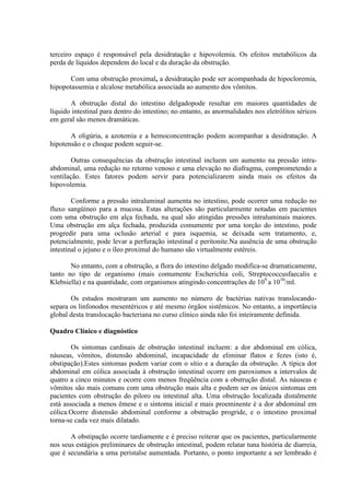 terceiro espaço é responsável pela desidratação e hipovolemia. Os efeitos metabólicos da
perda de líquidos dependem do local e da duração da obstrução.
Com uma obstrução proximal, a desidratação pode ser acompanhada de hipocloremia,
hipopotassemia e alcalose metabólica associada ao aumento dos vômitos.
A obstrução distal do intestino delgadopode resultar em maiores quantidades de
líquido intestinal para dentro do intestino; no entanto, as anormalidades nos eletrólitos séricos
em geral são menos dramáticas.
A oligúria, a azotemia e a hemoconcentração podem acompanhar a desidratação. A
hipotensão e o choque podem seguir-se.
Outras consequências da obstrução intestinal incluem um aumento na pressão intraabdominal, uma redução no retorno venoso e uma elevação no diafragma, comprometendo a
ventilação. Estes fatores podem servir para potencializarem ainda mais os efeitos da
hipovolemia.
Conforme a pressão intraluminal aumenta no intestino, pode ocorrer uma redução no
fluxo sangüíneo para a mucosa. Estas alterações são particularmente notadas em pacientes
com uma obstrução em alça fechada, na qual são atingidas pressões intraluminais maiores.
Uma obstrução em alça fechada, produzida comumente por uma torção do intestino, pode
progredir para uma oclusão arterial e para isquemia, se deixada sem tratamento, e,
potencialmente, pode levar a perfuração intestinal e peritonite.Na ausência de uma obstrução
intestinal o jejuno e o íleo proximal do humano são virtualmente estéreis.
No entanto, com a obstrução, a flora do intestino delgado modifica-se dramaticamente,
tanto no tipo de organismo (mais comumente Escherichia coli, Streptococcusfaecalis e
Klebsiella) e na quantidade, com organismos atingindo concentrações de 109 a 1010/ml.
Os estudos mostraram um aumento no número de bactérias nativas translocandosepara os linfonodos mesentéricos e até mesmo órgãos sistêmicos. No entanto, a importância
global desta translocação bacteriana no curso clínico ainda não foi inteiramente definida.
Quadro Clínico e diagnóstico
Os sintomas cardinais de obstrução intestinal incluem: a dor abdominal em cólica,
náuseas, vômitos, distensão abdominal, incapacidade de eliminar flatos e fezes (isto é,
obstipação).Estes sintomas podem variar com o sítio e a duração da obstrução. A típica dor
abdominal em cólica associada à obstrução intestinal ocorre em paroxismos a intervalos de
quatro a cinco minutos e ocorre com menos freqüência com a obstrução distal. As náuseas e
vômitos são mais comuns com uma obstrução mais alta e podem ser os únicos sintomas em
pacientes com obstrução do piloro ou intestinal alta. Uma obstrução localizada distalmente
está associada a menos êmese e o sintoma inicial e mais proeminente é a dor abdominal em
cólica.Ocorre distensão abdominal conforme a obstrução progride, e o intestino proximal
torna-se cada vez mais dilatado.
A obstipação ocorre tardiamente e é preciso reiterar que os pacientes, particularmente
nos seus estágios preliminares de obstrução intestinal, podem relatar tuna história de diarreia,
que é secundária a uma peristalse aumentada. Portanto, o ponto importante a ser lembrado é

 