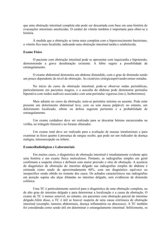 que uma obstrução intestinal completa não pode ser descartada com base em uma história de
evacuações intestinais amolecidas. O caráter do vômito também é importante para obter-se a
história.
À medida que a obstrução se torna mais completa com o hipercrescimento bacteriano,
o vômito fica mais fecalóide, indicando uma obstrução intestinal tardia e estabelecida.
Exame Físico
O paciente com obstrução intestinal pode se apresentar com taquicardia e hipotensão,
demonstrando a grave desidratação existente. A febre sugere a possibilidade de
estrangulamento.
O exame abdominal demonstra um abdome distendido, com o grau de distensão sendo
um pouco dependente do nível de obstrução. As cicatrizes cirúrgicaspréviasdevemser notadas.
No início do curso da obstrução intestinal, pode-se observar ondas peristálticas,
particularmente em pacientes magros, e a ausculta do abdome pode demonstrar peristalse
hiperativa com ruídos audíveis associados com uma peristalse vigorosa (isto é, borborismos).
Mais adiante no curso da obstrução, nota-se peristalse mínima ou ausente. Pode estar
presente um dolorimento abdominal leve, com ou sem massa palpável; no entanto, um
dolorimento localizado, rebote ou defesa sugerem peritonite e a probabilidade de
estrangulamento.
Um exame cuidadoso deve ser realizado para se descartar hérnias encarceradas na
virilha, no triângulo femural e no forame obturador.
Um exame retal deve ser realizado para a avaliação de massas intraluminais e para
examinar as fezes quanto à presença de sangue oculto, que pode ser um indicador de doença
maligna, intussuscepção ou infarto.
ExamesRadiológicos e Laboratoriais
Em muitos casos, o diagnóstico de obstrução intestinal é imediatamente evidente após
uma história e um exame físico meticulosos. Portanto, as radiografias simples em geral
confirmam a suspeita clínica e definem com maior precisão o sítio de obstrução. A acurácia
do diagnóstico de obstrução do intestino delgado nas radiografias simples do abdome é
estimada como sendo de aproximadamente 60%, com um diagnóstico equívoco ou
inespecífico sendo obtido no restante dos casos. Os achados característicos nas radiografias
em posição supina são alças dilatadas no intestino delgado, sem evidências de distensão
colônica.
Uma TC é particularmente sensível para o diagnóstico de uma obstrução completa, ou
de alto grau do intestino delgado e para determinar a localização e a causa da obstrução. O
exame de TC é menos sensível, no entanto, em pacientes com obstrução parcial do intestino
delgado.Além disso, a TC é útil se houver suspeita de uma causa extrínseca de obstrução
intestinal (exemplo, tumores abdominais, doença inflamatória ou abscessos). A TC também
foi considerada como sendo útil em determinar o estrangulamento intestinal. Infelizmente, os

 